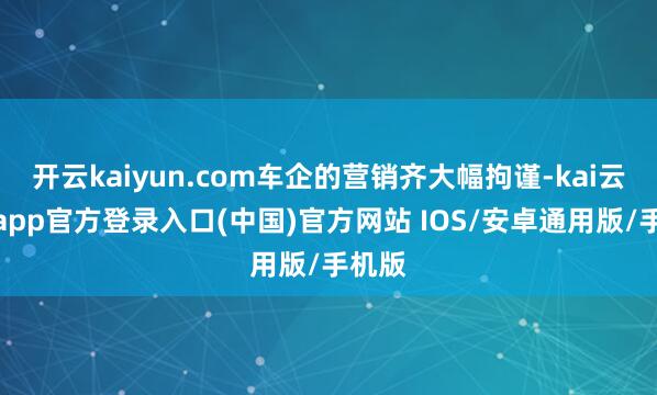 开云kaiyun.com车企的营销齐大幅拘谨-kai云体育app官方登录入口(中国)官方网站 IOS/安卓通用版/手机版