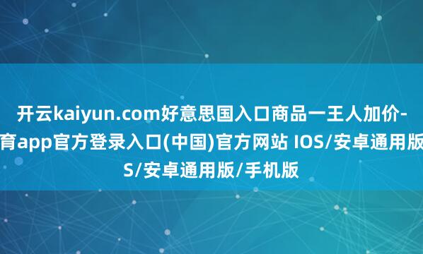 开云kaiyun.com好意思国入口商品一王人加价-kai云体育app官方登录入口(中国)官方网站 IOS/安卓通用版/手机版