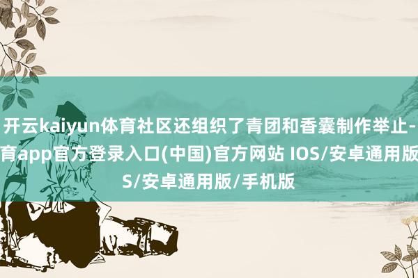 开云kaiyun体育社区还组织了青团和香囊制作举止-kai云体育app官方登录入口(中国)官方网站 IOS/安卓通用版/手机版
