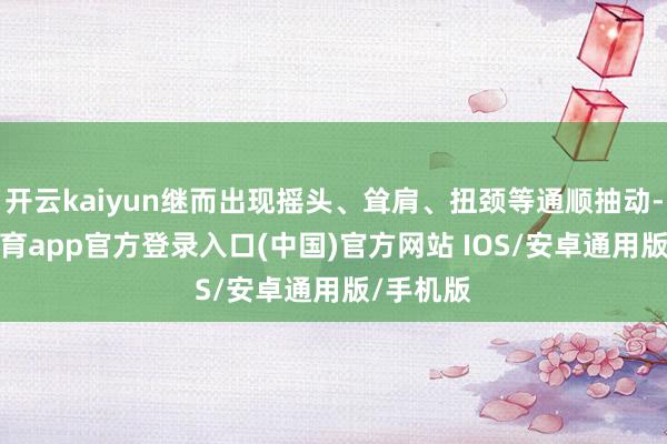 开云kaiyun继而出现摇头、耸肩、扭颈等通顺抽动-kai云体育app官方登录入口(中国)官方网站 IOS/安卓通用版/手机版
