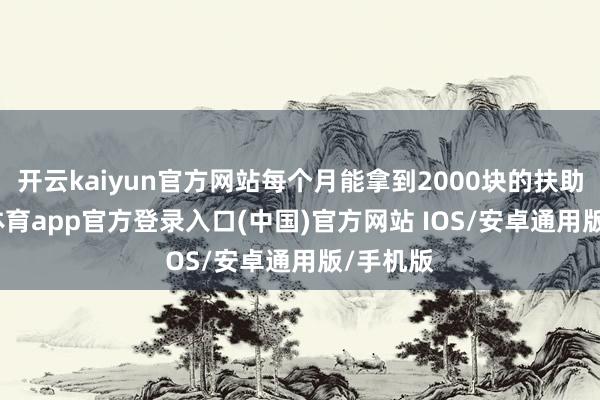 开云kaiyun官方网站每个月能拿到2000块的扶助-kai云体育app官方登录入口(中国)官方网站 IOS/安卓通用版/手机版