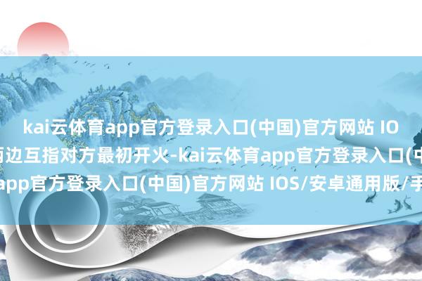 kai云体育app官方登录入口(中国)官方网站 IOS/安卓通用版/手机版两边互指对方最初开火-kai云体育app官方登录入口(中国)官方网站 IOS/安卓通用版/手机版