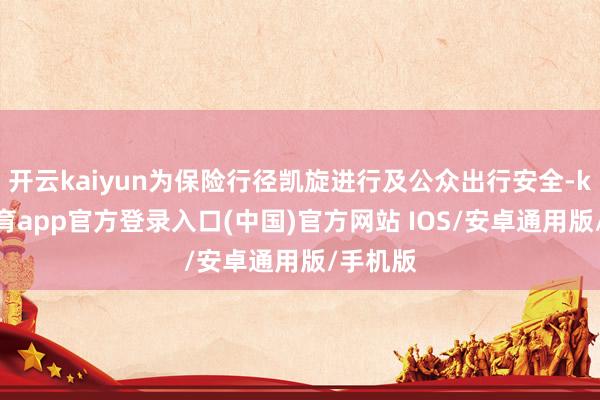 开云kaiyun为保险行径凯旋进行及公众出行安全-kai云体育app官方登录入口(中国)官方网站 IOS/安卓通用版/手机版