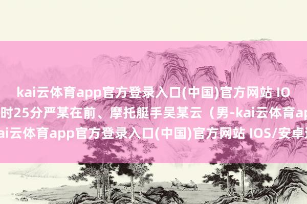 kai云体育app官方登录入口(中国)官方网站 IOS/安卓通用版/手机版14时25分严某在前、摩托艇手吴某云（男-kai云体育app官方登录入口(中国)官方网站 IOS/安卓通用版/手机版